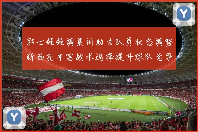 郭士强强调集训助力队员状态调整新面孔丰富战术选择提升球队竞争力