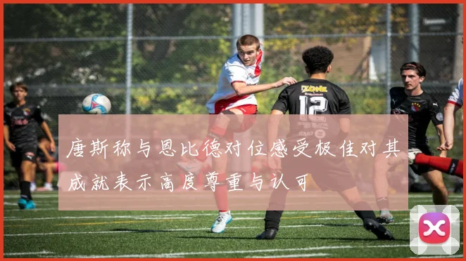 唐斯称与恩比德对位感受极佳对其成就表示高度尊重与认可