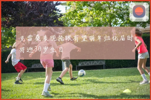 克雷桑表现抢眼有望明年归化届时将迎30岁生日