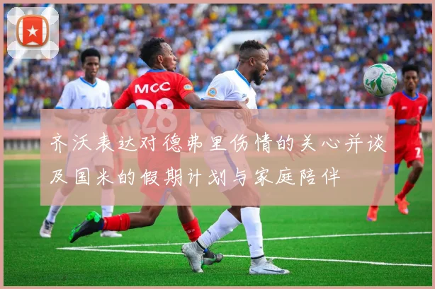 齐沃表达对德弗里伤情的关心并谈及国米的假期计划与家庭陪伴