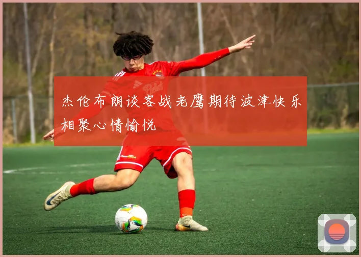 杰伦布朗谈客战老鹰期待波津快乐相聚心情愉悦