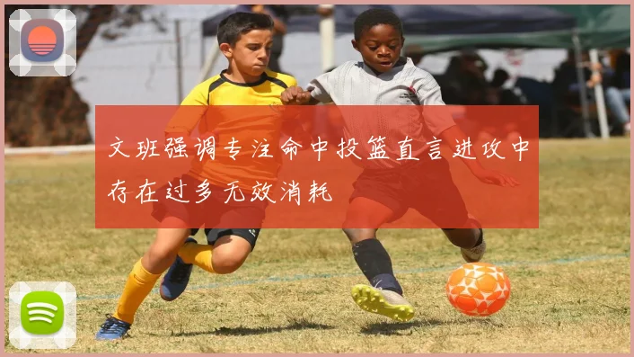 文班强调专注命中投篮直言进攻中存在过多无效消耗