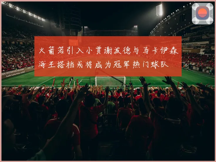火箭若引入小贾谢泼德与马卡伊森海王搭档或将成为冠军热门球队