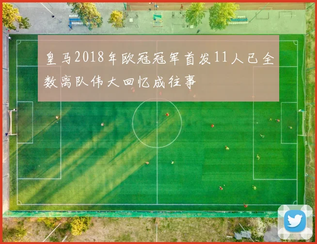 皇马2018年欧冠冠军首发11人已全数离队伟大回忆成往事