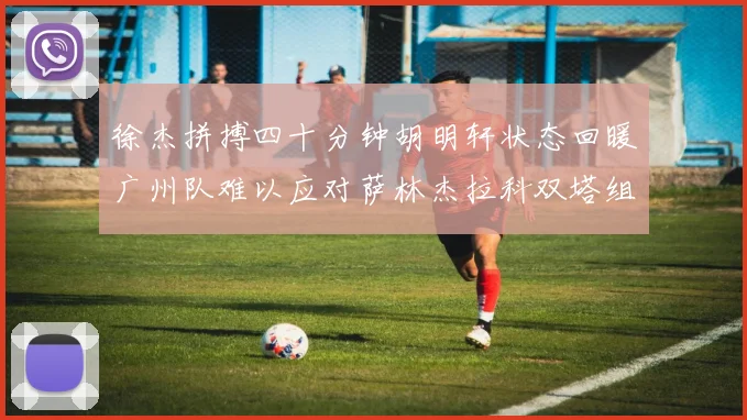 徐杰拼搏四十分钟胡明轩状态回暖广州队难以应对萨林杰拉科双塔组合