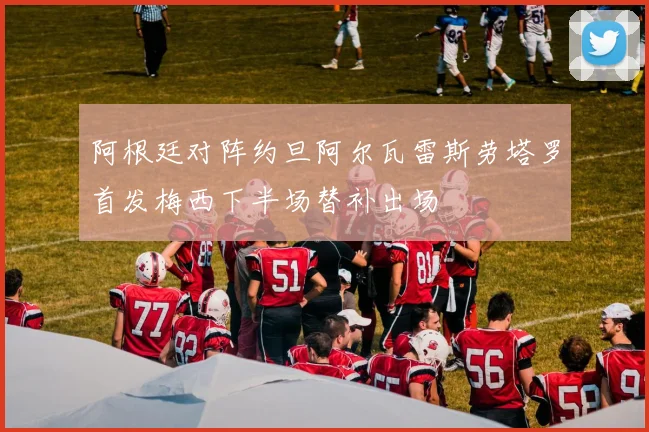 阿根廷对阵约旦阿尔瓦雷斯劳塔罗首发梅西下半场替补出场
