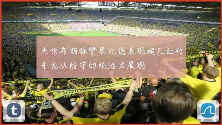 杰伦布朗称赞恩比德表现超凡让对手无从防守的统治力展现