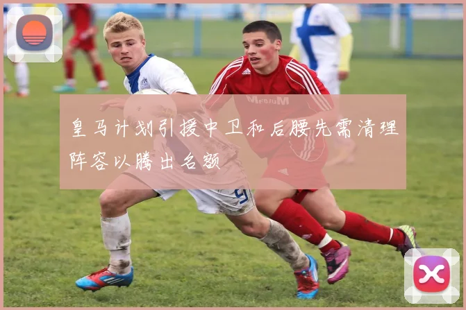 皇马计划引援中卫和后腰先需清理阵容以腾出名额