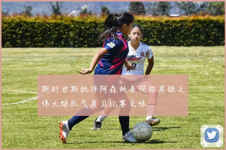 斯科尔斯批评阿森纳表现称其缺乏伟大球队气质且比赛乏味
