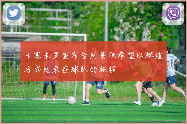 卡塞米罗宣布告别曼联希望以辉煌方式结束在球队的旅程