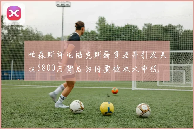 帕森斯评论福克斯薪资差异引发关注5800万背后为何要被放大审视